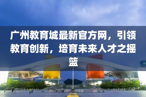廣州教育城最新官方網(wǎng)，引領(lǐng)教育創(chuàng)新，培育未來人才之搖籃