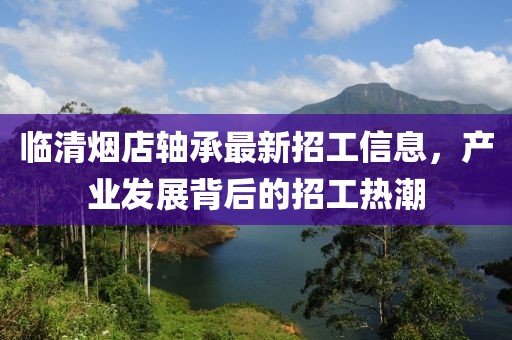 臨清煙店軸承最新招工信息，產業(yè)發(fā)展背后的招工熱潮