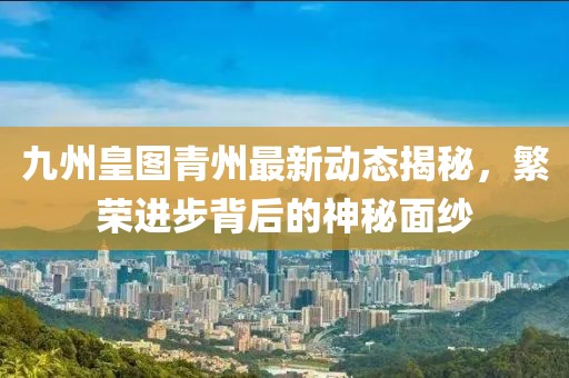 九州皇圖青州最新動(dòng)態(tài)揭秘，繁榮進(jìn)步背后的神秘面紗