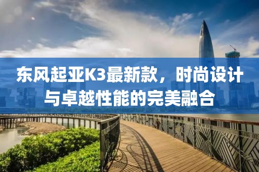 東風(fēng)起亞K3最新款，時(shí)尚設(shè)計(jì)與卓越性能的完美融合