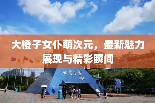 大橙子女仆萌次元，最新魅力展現(xiàn)與精彩瞬間