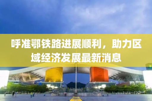 呼準鄂鐵路進展順利，助力區(qū)域經(jīng)濟發(fā)展最新消息