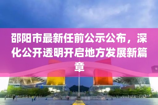 邵陽市最新任前公示公布，深化公開透明開啟地方發(fā)展新篇章