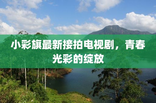 小彩旗最新接拍電視劇，青春光彩的綻放