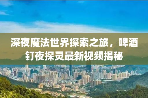 深夜魔法世界探索之旅，啤酒釘夜探靈最新視頻揭秘