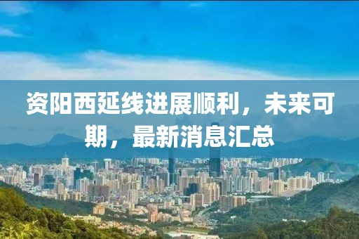 資陽西延線進(jìn)展順利，未來可期，最新消息匯總