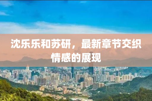 沈樂(lè)樂(lè)和蘇研，最新章節(jié)交織情感的展現(xiàn)