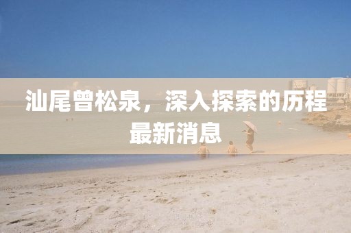 汕尾曾松泉，深入探索的歷程最新消息