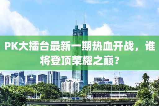 PK大擂臺(tái)最新一期熱血開戰(zhàn)，誰將登頂榮耀之巔？