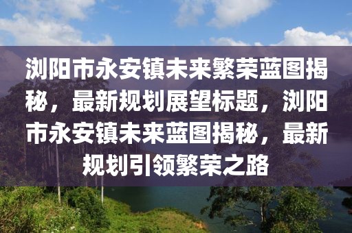 瀏陽市永安鎮(zhèn)未來繁榮藍(lán)圖揭秘，最新規(guī)劃展望標(biāo)題，瀏陽市永安鎮(zhèn)未來藍(lán)圖揭秘，最新規(guī)劃引領(lǐng)繁榮之路