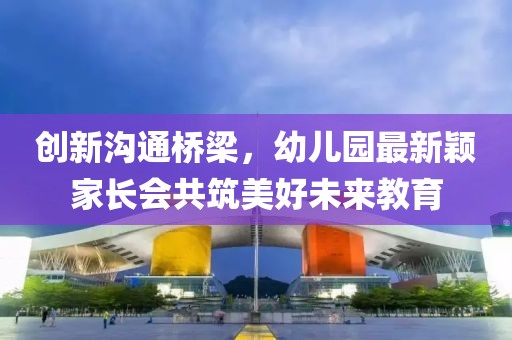 創(chuàng)新溝通橋梁，幼兒園最新穎家長(zhǎng)會(huì)共筑美好未來教育