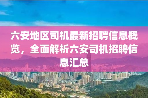 六安地區(qū)司機最新招聘信息概覽，全面解析六安司機招聘信息匯總