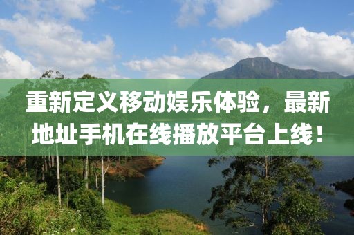 重新定義移動娛樂體驗，最新地址手機(jī)在線播放平臺上線！