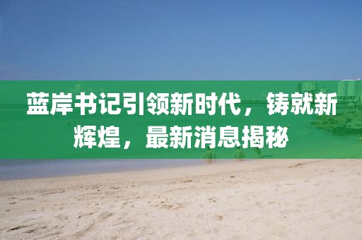藍(lán)岸書記引領(lǐng)新時(shí)代，鑄就新輝煌，最新消息揭秘