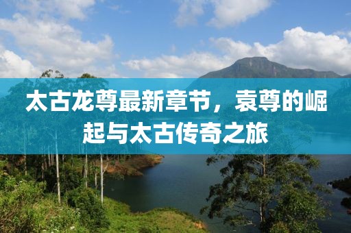 太古龍尊最新章節(jié)，袁尊的崛起與太古傳奇之旅