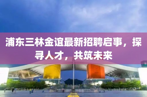 浦東三林金誼最新招聘啟事，探尋人才，共筑未來(lái)