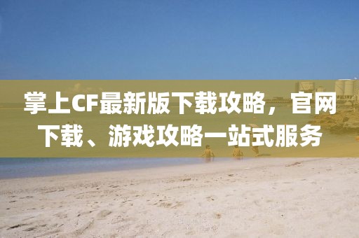 掌上CF最新版下載攻略，官網(wǎng)下載、游戲攻略一站式服務(wù)