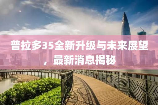 普拉多35全新升級與未來展望，最新消息揭秘