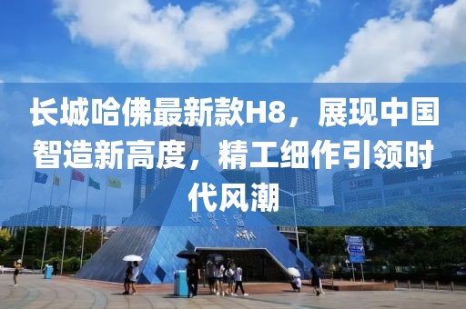 長城哈佛最新款H8，展現(xiàn)中國智造新高度，精工細(xì)作引領(lǐng)時代風(fēng)潮