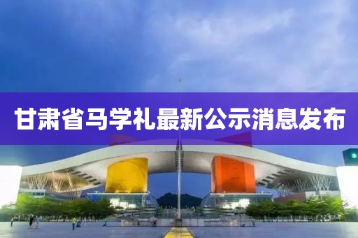 甘肅省馬學(xué)禮最新公示消息發(fā)布