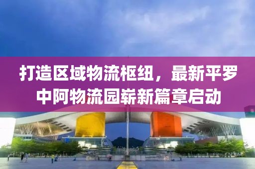 打造區(qū)域物流樞紐，最新平羅中阿物流園嶄新篇章啟動