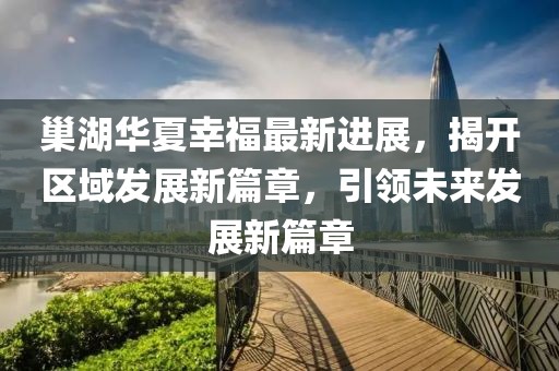 巢湖華夏幸福最新進(jìn)展，揭開區(qū)域發(fā)展新篇章，引領(lǐng)未來發(fā)展新篇章