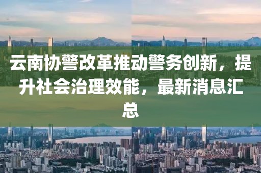 云南協(xié)警改革推動警務(wù)創(chuàng)新，提升社會治理效能，最新消息匯總