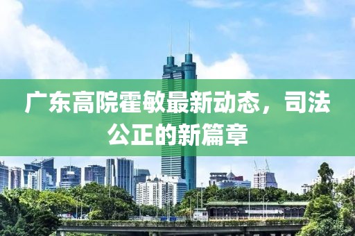廣東高院霍敏最新動(dòng)態(tài)，司法公正的新篇章