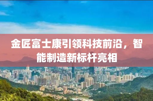 金匠富士康引領科技前沿，智能制造新標桿亮相