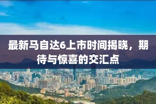 最新馬自達6上市時間揭曉，期待與驚喜的交匯點