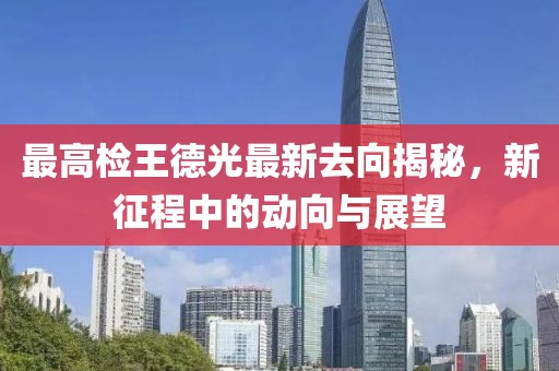 最高檢王德光最新去向揭秘，新征程中的動向與展望