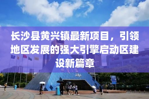 長(zhǎng)沙縣黃興鎮(zhèn)最新項(xiàng)目，引領(lǐng)地區(qū)發(fā)展的強(qiáng)大引擎啟動(dòng)區(qū)建設(shè)新篇章