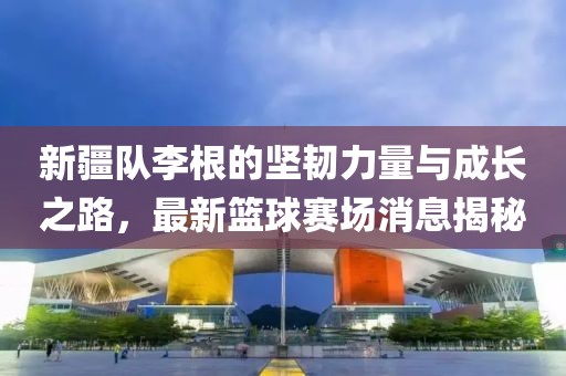 新疆隊(duì)李根的堅(jiān)韌力量與成長(zhǎng)之路，最新籃球賽場(chǎng)消息揭秘