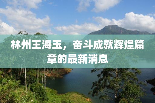 林州王海玉，奮斗成就輝煌篇章的最新消息