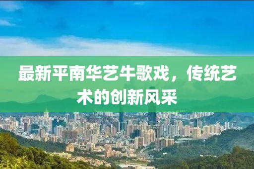 最新平南華藝牛歌戲，傳統(tǒng)藝術的創(chuàng)新風采