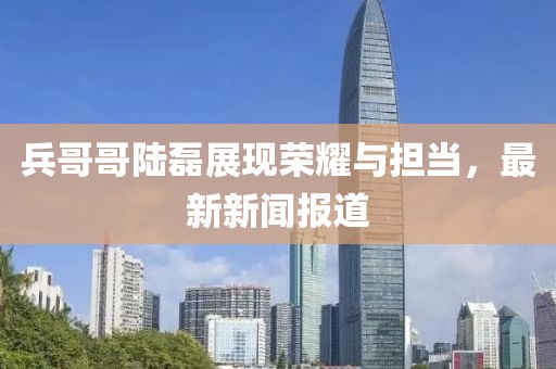 兵哥哥陸磊展現(xiàn)榮耀與擔當，最新新聞報道