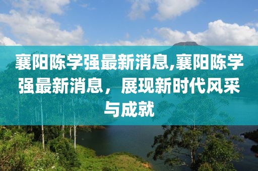 襄陽陳學(xué)強(qiáng)最新消息,襄陽陳學(xué)強(qiáng)最新消息，展現(xiàn)新時代風(fēng)采與成就