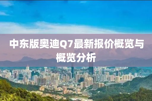 中東版奧迪Q7最新報(bào)價(jià)概覽與概覽分析
