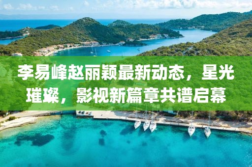 李易峰趙麗穎最新動(dòng)態(tài)，星光璀璨，影視新篇章共譜啟幕