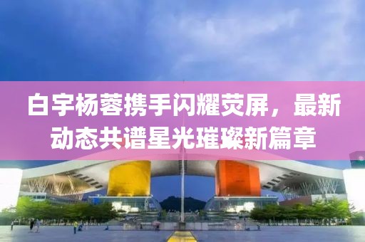 白宇楊蓉?cái)y手閃耀熒屏，最新動(dòng)態(tài)共譜星光璀璨新篇章