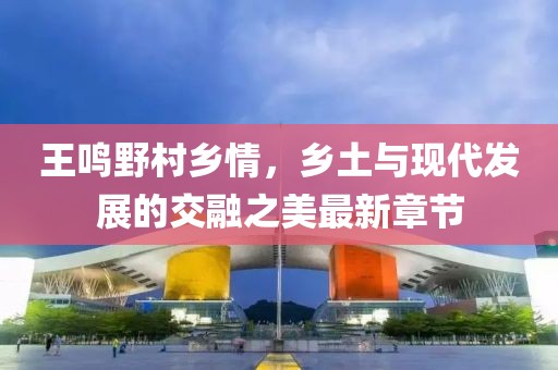 王鳴野村鄉(xiāng)情，鄉(xiāng)土與現(xiàn)代發(fā)展的交融之美最新章節(jié)