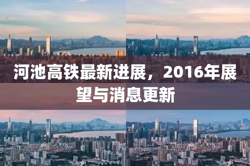 河池高鐵最新進展，2016年展望與消息更新