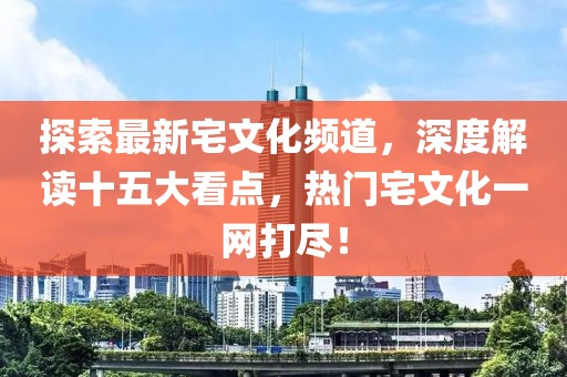 探索最新宅文化頻道，深度解讀十五大看點(diǎn)，熱門(mén)宅文化一網(wǎng)打盡！