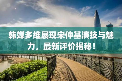 韓媒多維展現(xiàn)宋仲基演技與魅力，最新評(píng)價(jià)揭秘！