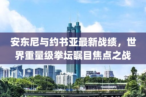 安東尼與約書亞最新戰(zhàn)績，世界重量級拳壇矚目焦點(diǎn)之戰(zhàn)