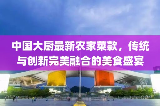 中國大廚最新農(nóng)家菜款，傳統(tǒng)與創(chuàng)新完美融合的美食盛宴