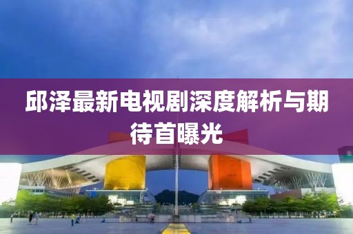 邱澤最新電視劇深度解析與期待首曝光