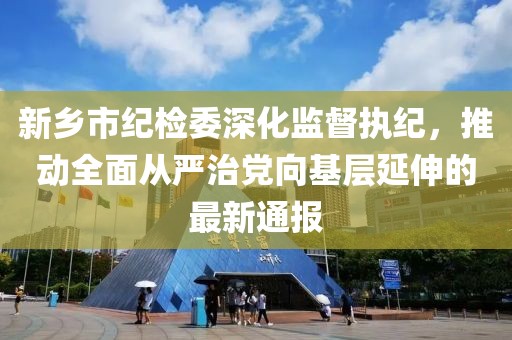 新鄉(xiāng)市紀檢委深化監(jiān)督執(zhí)紀，推動全面從嚴治黨向基層延伸的最新通報