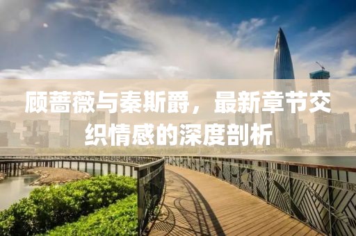顧薔薇與秦斯爵，最新章節(jié)交織情感的深度剖析