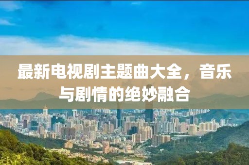 最新電視劇主題曲大全，音樂與劇情的絕妙融合